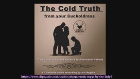 FemDom Audio File: The cold truth from your cuckoldress by The Mature Lady L. For Straight Cuckolds, From Lover to locked cuckold to guestroom nobody. Cuckold fetish fantasy.